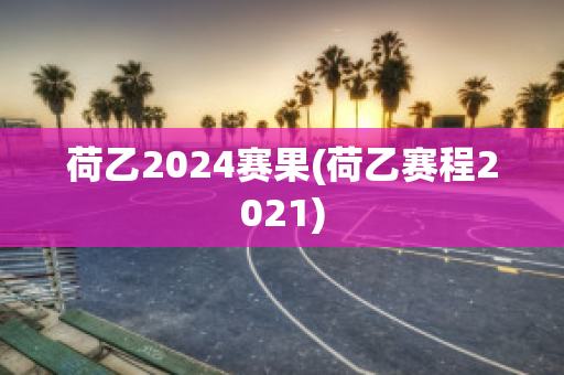 荷乙2024赛果(荷乙赛程2021)