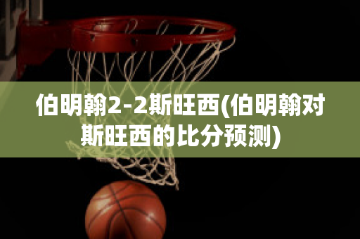 伯明翰2-2斯旺西(伯明翰对斯旺西的比分预测)