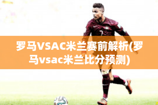 罗马VSAC米兰赛前解析(罗马vsac米兰比分预测)