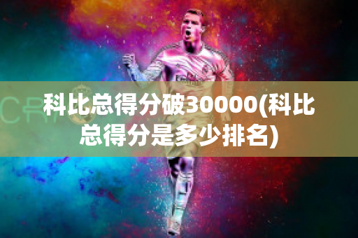 科比总得分破30000(科比总得分是多少排名)