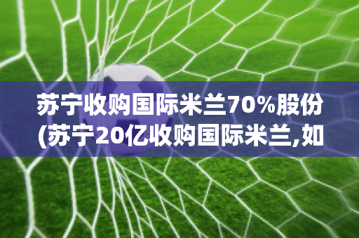 苏宁收购国际米兰70%股份(苏宁20亿收购国际米兰,如今卖了值多少钱?)