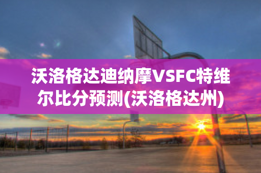 沃洛格达迪纳摩VSFC特维尔比分预测(沃洛格达州)