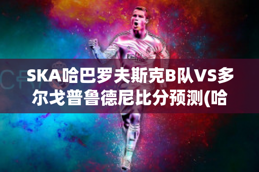 SKA哈巴罗夫斯克B队VS多尔戈普鲁德尼比分预测(哈巴罗夫斯克vs叶尼塞)