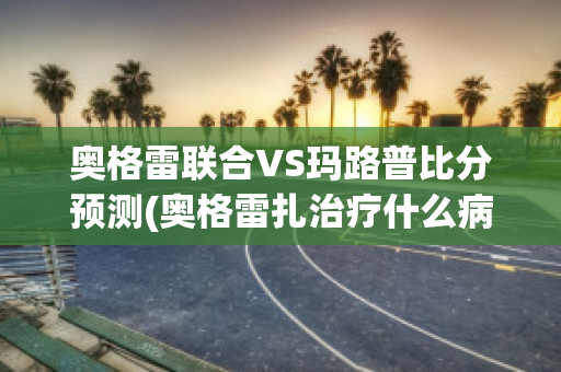 奥格雷联合VS玛路普比分预测(奥格雷扎治疗什么病)