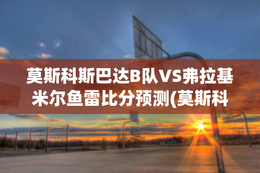 莫斯科斯巴达B队VS弗拉基米尔鱼雷比分预测(莫斯科斯巴达vs本菲卡比分预测)