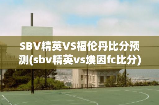 SBV精英VS福伦丹比分预测(sbv精英vs埃因fc比分)