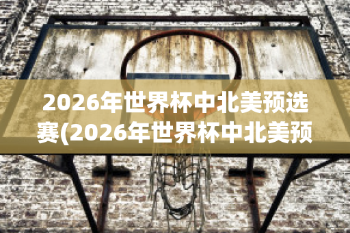 2026年世界杯中北美预选赛(2026年世界杯中北美预选赛赛程表)