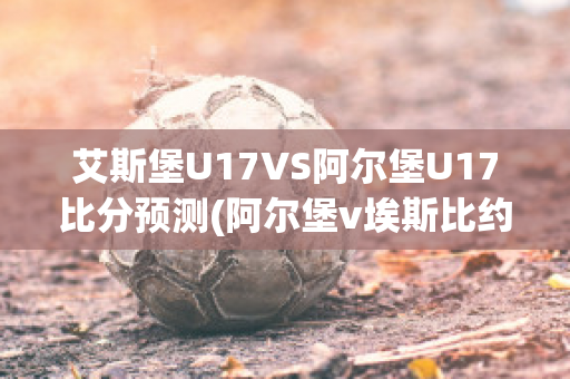 艾斯堡U17VS阿尔堡U17比分预测(阿尔堡v埃斯比约)