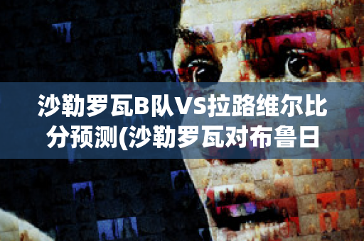 沙勒罗瓦B队VS拉路维尔比分预测(沙勒罗瓦对布鲁日的比分预测)