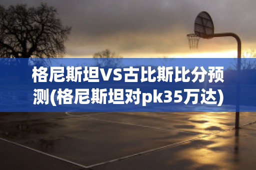 格尼斯坦VS古比斯比分预测(格尼斯坦对pk35万达)