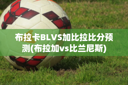 布拉卡BLVS加比拉比分预测(布拉加vs比兰尼斯)