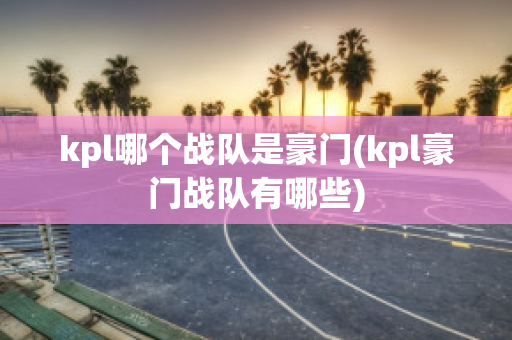 kpl哪个战队是豪门(kpl豪门战队有哪些)