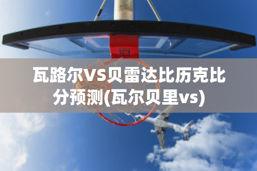 瓦路尔VS贝雷达比历克比分预测(瓦尔贝里vs)