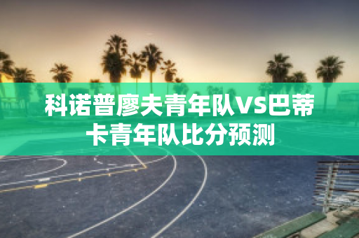 科诺普廖夫青年队VS巴蒂卡青年队比分预测