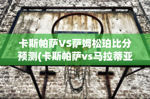 卡斯帕萨VS萨姆松珀比分预测(卡斯帕萨vs马拉蒂亚体育)