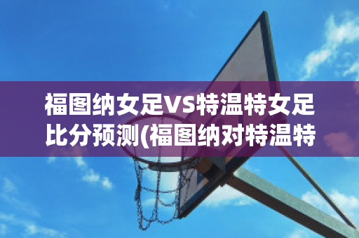 福图纳女足VS特温特女足比分预测(福图纳对特温特比分)