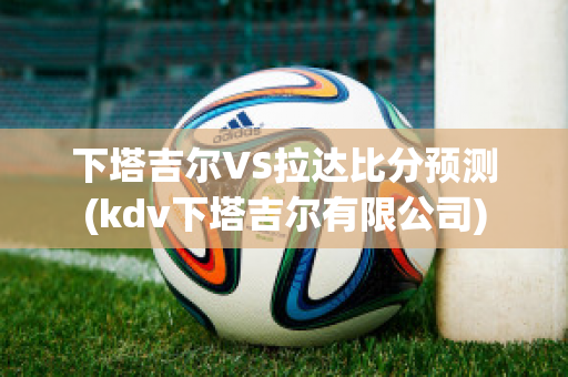 下塔吉尔VS拉达比分预测(kdv下塔吉尔有限公司)