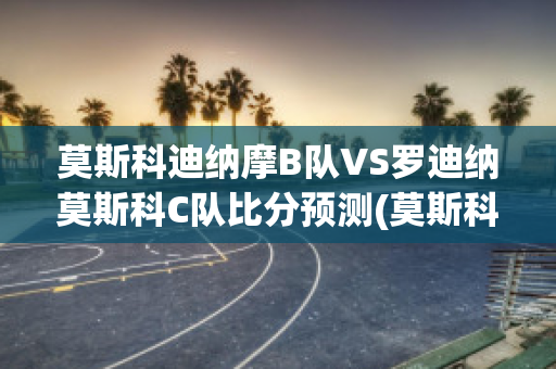 莫斯科迪纳摩B队VS罗迪纳莫斯科C队比分预测(莫斯科迪纳摩vs莫斯科中央陆军直播)