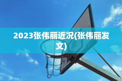 2023张伟丽近况(张伟丽发文)