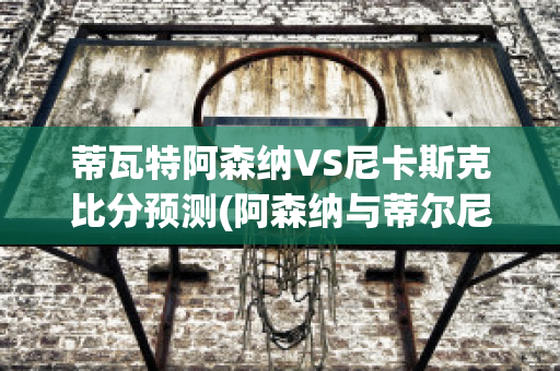 蒂瓦特阿森纳VS尼卡斯克比分预测(阿森纳与蒂尔尼续签长约)