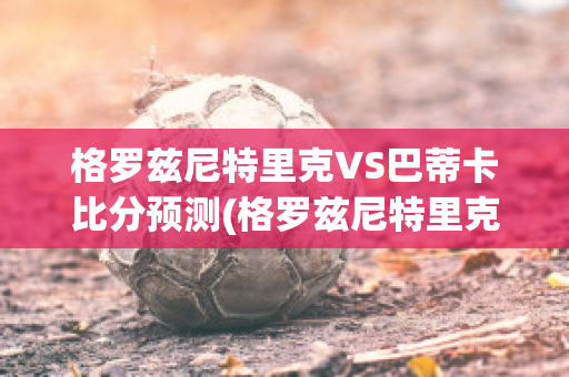 格罗兹尼特里克VS巴蒂卡比分预测(格罗兹尼特里克vs索契)