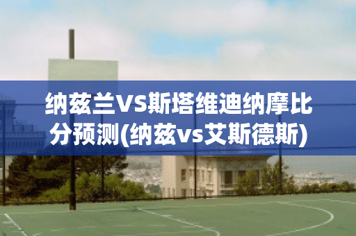 纳兹兰VS斯塔维迪纳摩比分预测(纳兹vs艾斯德斯)