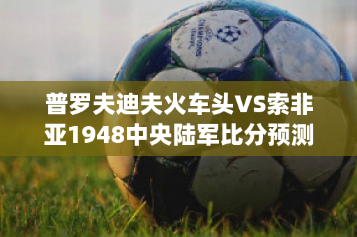 普罗夫迪夫火车头VS索非亚1948中央陆军比分预测(普罗夫迪夫火车头对热刺)