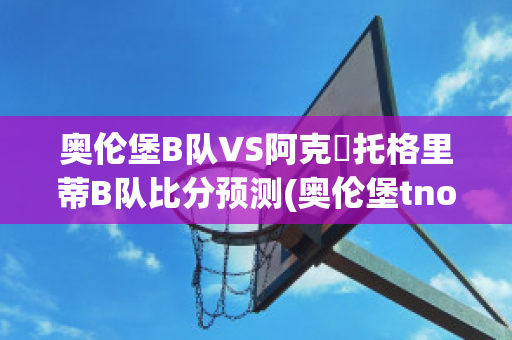 奥伦堡B队VS阿克倫托格里蒂B队比分预测(奥伦堡tno)