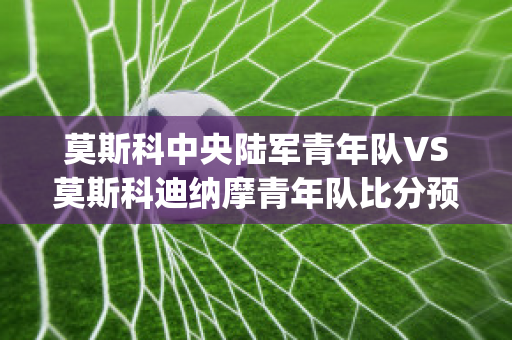 莫斯科中央陆军青年队VS莫斯科迪纳摩青年队比分预测(莫斯科迪纳摩 莫斯科中央陆军)