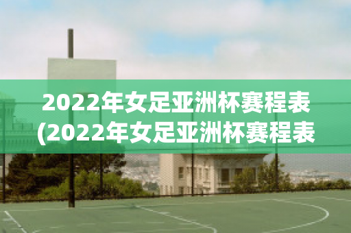 2022年女足亚洲杯赛程表(2022年女足亚洲杯赛程表最新)