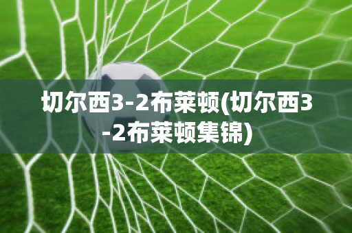 切尔西3-2布莱顿(切尔西3-2布莱顿集锦)