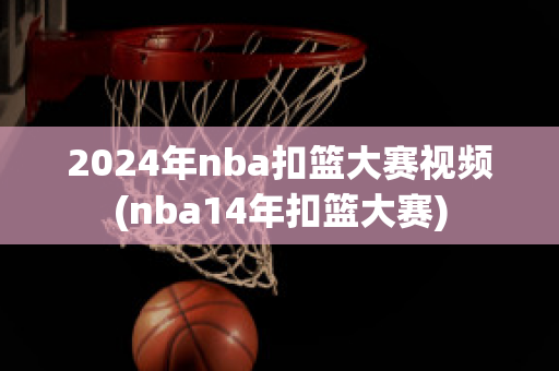 2024年nba扣篮大赛视频(nba14年扣篮大赛)