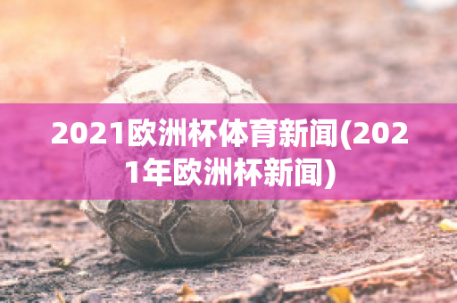 2021欧洲杯体育新闻(2021年欧洲杯新闻)