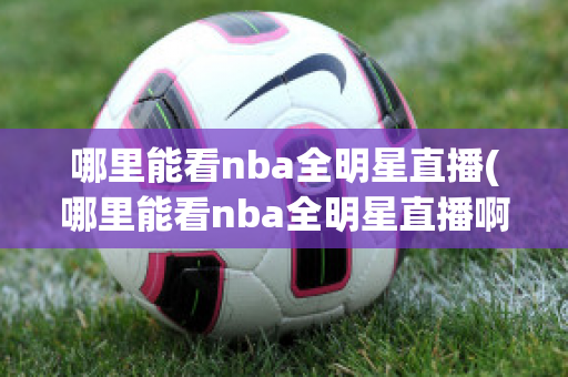 哪里能看nba全明星直播(哪里能看nba全明星直播啊)