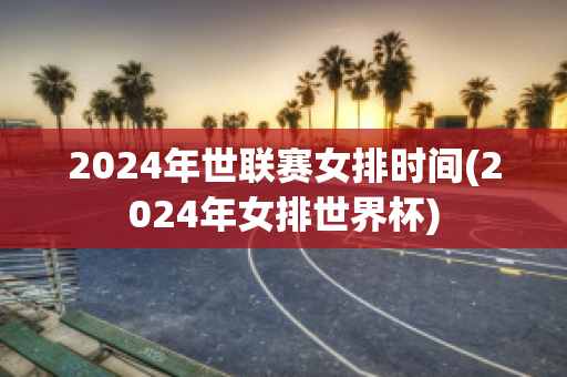 2024年世联赛女排时间(2024年女排世界杯)