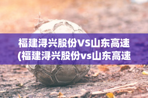 福建浔兴股份VS山东高速(福建浔兴股份vs山东高速公司)