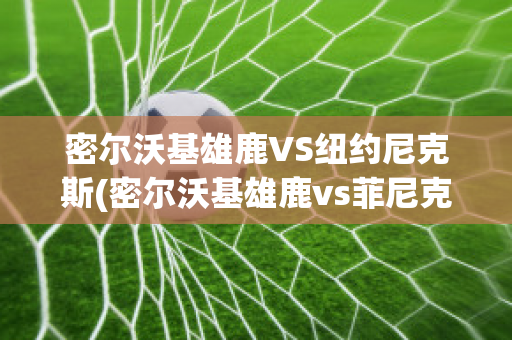 密尔沃基雄鹿VS纽约尼克斯(密尔沃基雄鹿vs菲尼克斯太阳直播)