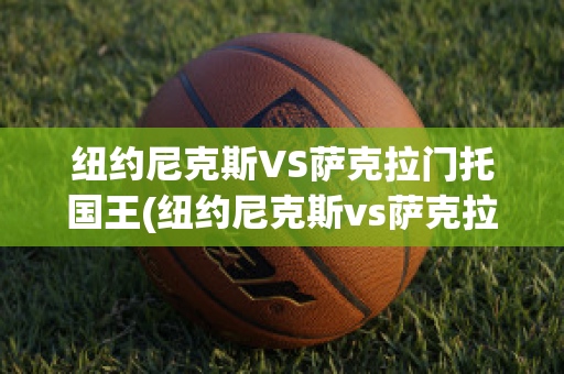 纽约尼克斯VS萨克拉门托国王(纽约尼克斯vs萨克拉门托国王比分预测)