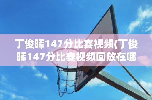 丁俊晖147分比赛视频(丁俊晖147分比赛视频回放在哪看)