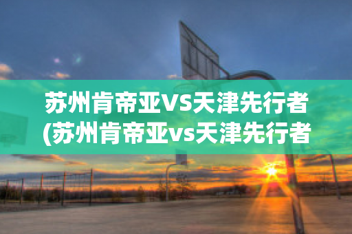 苏州肯帝亚VS天津先行者(苏州肯帝亚vs天津先行者比分预测)