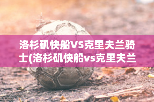 洛杉矶快船VS克里夫兰骑士(洛杉矶快船vs克里夫兰骑士比分预测)