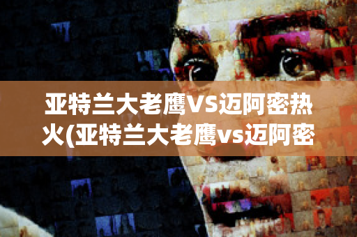 亚特兰大老鹰VS迈阿密热火(亚特兰大老鹰vs迈阿密热火比分)