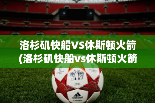 洛杉矶快船VS休斯顿火箭(洛杉矶快船vs休斯顿火箭回放)