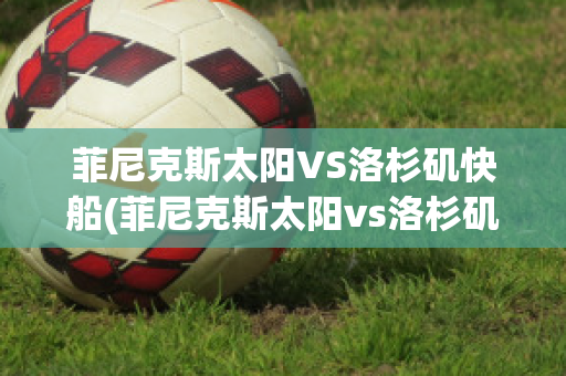 菲尼克斯太阳VS洛杉矶快船(菲尼克斯太阳vs洛杉矶快艇)