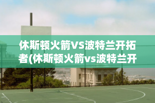 休斯顿火箭VS波特兰开拓者(休斯顿火箭vs波特兰开拓者预测)