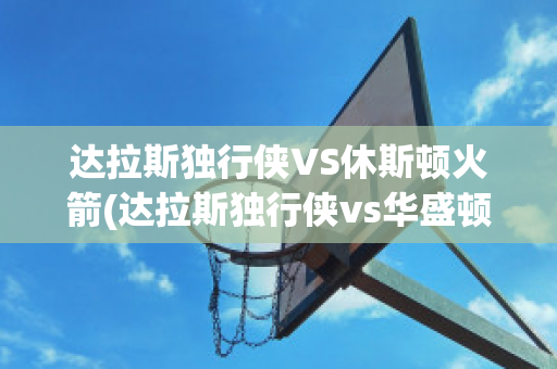 达拉斯独行侠VS休斯顿火箭(达拉斯独行侠vs华盛顿奇才)