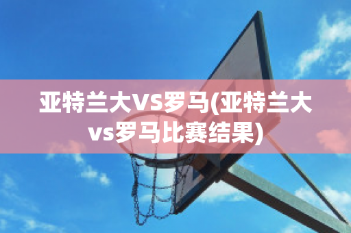 亚特兰大VS罗马(亚特兰大vs罗马比赛结果)