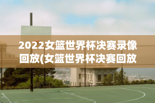 2022女篮世界杯决赛录像回放(女篮世界杯决赛回放央视)