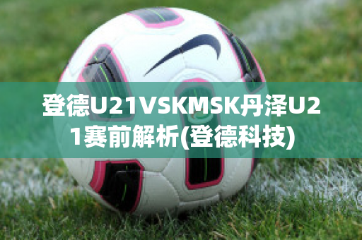 登德U21VSKMSK丹泽U21赛前解析(登德科技)