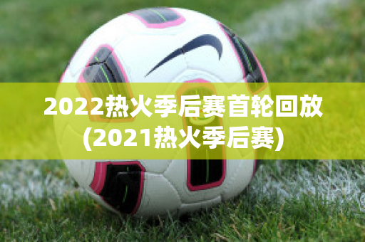 2022热火季后赛首轮回放(2021热火季后赛)